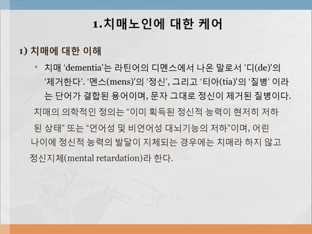 1.치매노인에 대한 케어 1) 치매에 대한 이해 치매 ‘dementia'는 라틴어의 디멘스에서 나온 말로서 ’디(de)'의 ‘제거한다’. ‘멘스(mens)'의 ‘정신’, 그리고 ‘티아(tia)'의 ‘질병’ 이라는 단어가 결합된 용어이며, 문자 그대로 정신이 제거된 질병이다.