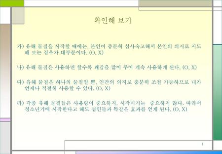 확인해 보기 가) 유해 물질을 시작할 때에는, 본인이 충분히 심사숙고해서 본인의 의지로 시도해 보는 경우가 대부분이다. (O, X) 나) 유해 물질은 사용하면 할수록 쾌감을 많이 주어 계속 사용하게 된다. (O, X) 다) 유해 물질은 하나의 물질일 뿐, 인간의 의지로.