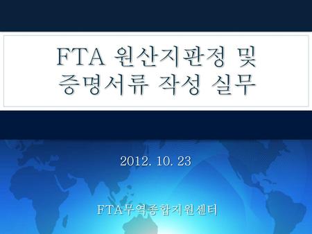 FTA 원산지판정 및 증명서류 작성 실무 2012. 10. 23 FTA무역종합지원센터.