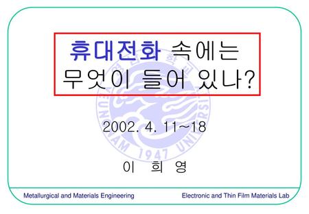 휴대전화 속에는 무엇이 들어 있나? 2002. 4. 11~18 이 희 영 Metallurgical and Materials Engineering 		 Electronic and Thin Film Materials Lab.