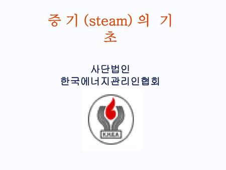 증 기 (steam) 의 기 초 사단법인 한국에너지관리인협회