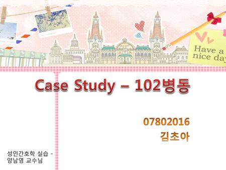 Case Study – 102병동 07802016 김초아 성인간호학 실습 - 양남영 교수님.