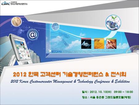 2012 한국 고객센터 기술경영컨퍼런스 & 전시회 2012 Korea Customercenter Management & Technology Conference & Exhibition 일시 : 2012. 10. 10(수) 09:00 ~ 18:00 장소 : 서울 홍은동.
