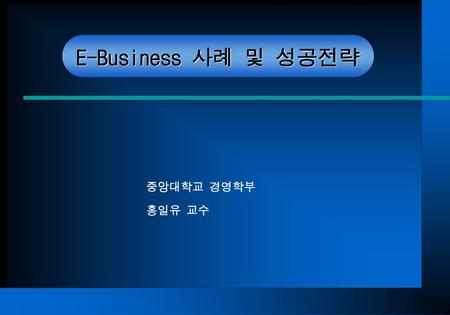 E-Business 사례 및 성공전략 중앙대학교 경영학부 홍일유 교수.