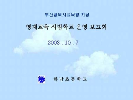 부산광역시교육청 지정 영재교육 시범학교 운영 보고회 2003 . 10 . 7 하 남 초 등 학 교.