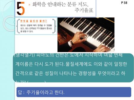 P 58 (생각열기) 피아노의 건반은 도에서 시작하여 여덟 번째 계이름은 다시 도가 된다. 물질세계에도 이와 같이 일정한 간격으로 같은 성질이 나타나는 경향성을 무엇이라고 하 는가? ( ) 답 : 주기율이라고 한다.