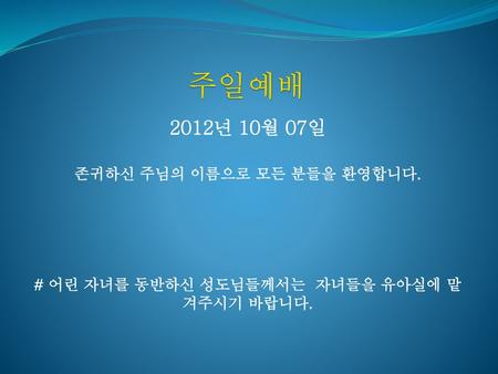 주일예배 2012년 10월 07일 존귀하신 주님의 이름으로 모든 분들을 환영합니다.