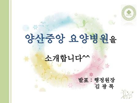 양산중앙 요양병원을 소개합니다^^ 발표 : 행정원장 김 광 록.
