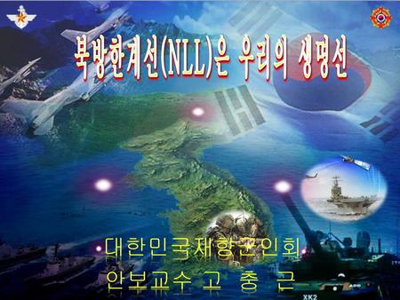 북방한계선(NLL)은 우리의 생명선 대한민국재향군인회 안보교수 고 충 근.