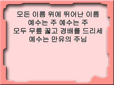 모든 이름 위에 뛰어난 이름 예수는 주 예수는 주 모두 무릎 꿇고 경배를 드리세 예수는 만유의 주님.