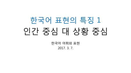 한국어 표현의 특징 1 인간 중심 대 상황 중심 한국어 어휘와 표현 2017. 3. 7..