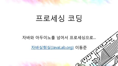 자바와 아두이노를 넘어서 프로세싱으로... 자바실험실(JavaLab.org) 이동준