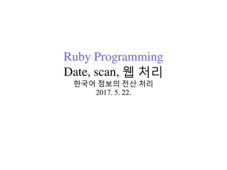Ruby Programming Date, scan, 웹 처리 한국어 정보의 전산 처리 2017. 5. 22.