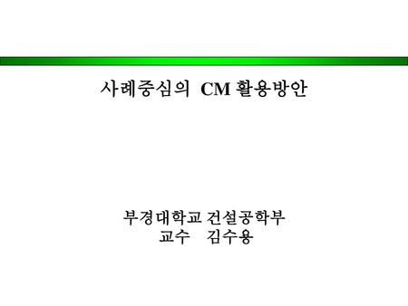 사례중심의 CM 활용방안 부경대학교 건설공학부 교수 김수용.