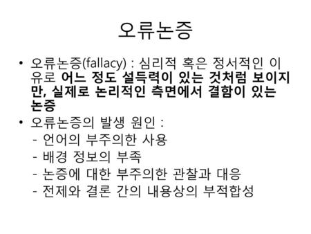 오류논증 오류논증(fallacy) : 심리적 혹은 정서적인 이유로 어느 정도 설득력이 있는 것처럼 보이지만, 실제로 논리적인 측면에서 결함이 있는 논증 오류논증의 발생 원인 : - 언어의 부주의한 사용 - 배경 정보의 부족 - 논증에 대한 부주의한 관찰과 대응 - 전제와.