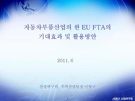 자동차부품산업의 한 EU FTA의 기대효과 및 활용방안 2011. 6 산업연구원, 주력산업팀장 이항구.