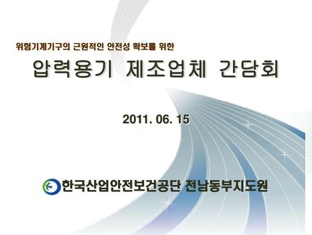 압력용기 제조업체 간담회 위험기계기구의 근원적인 안전성 확보를 위한 2011. 06. 15 한국산업안전보건공단 전남동부지도원.