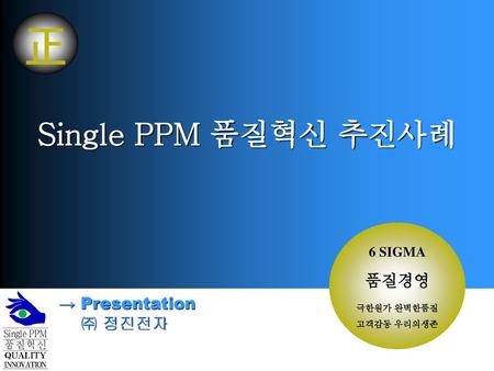 正 Single PPM 품질혁신 추진사례 품질경영 → Presentation ㈜ 정진전자 6 SIGMA 극한원가 완벽한품질