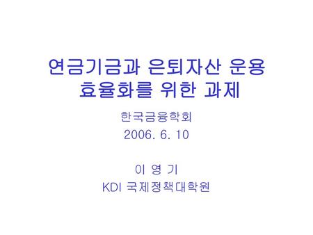 연금기금과 은퇴자산 운용 효율화를 위한 과제 한국금융학회 2006. 6. 10 이 영 기 KDI 국제정책대학원.