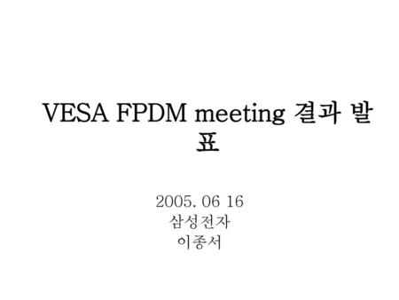 VESA FPDM meeting 결과 발표 2005. 06 16 삼성전자 이종서.