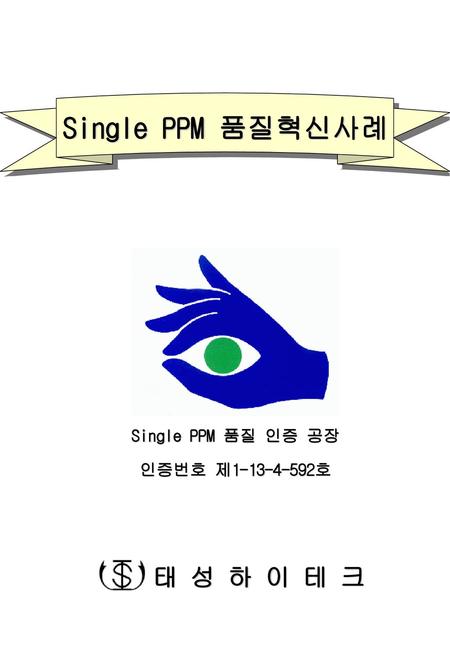 Single PPM 품질혁신사례 Single PPM 품질 인증 공장 인증번호 제1-13-4-592호 태 성 하 이 테 크.