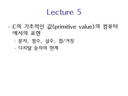 Lecture 5 C의 기초적인 값(primitive value)의 컴퓨터에서의 표현 문자, 정수, 실수, 참/거짓