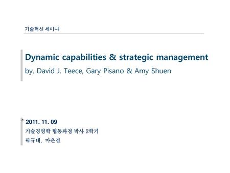 기술혁신 세미나 Dynamic capabilities & strategic management by. David J. Teece, Gary Pisano & Amy Shuen c 2011. 11. 09 기술경영학 협동과정 박사 2학기 곽규태, 마은정.