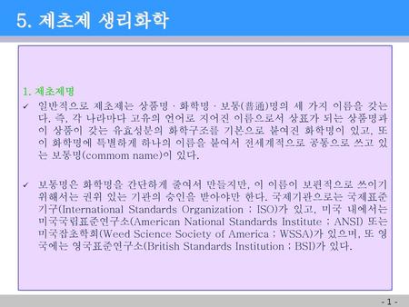     5. 제초제 생리화학 1. 제초제명 일반적으로 제초제는 상품명·화학명·보통(普通)명의 세 가지 이름을 갖는다. 즉, 각 나라마다 고유의 언어로 지어진 이름으로서 상표가 되는 상품명과 이 상품이 갖는 유효성분의 화학구조를 기본으로 붙여진 화학명이 있고, 또 이 화학명에.