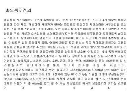 출입통제정의 출입통제 시스템이란? 단순히 출입문을 막기 위한 수단으로 필요한 것이 아니라 업무의 특성과 필요에 따라 제한, 개방하여 사용자가 원하는 방법으로 조절하여 자연스러운 사무환경을 조성하는 것을 목적으로 하며, RFID CARD, 또는 생체인식이라는 매체를 이용하여.