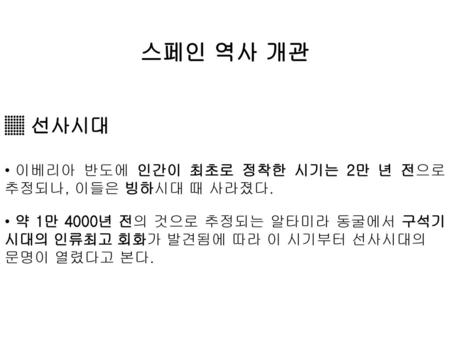 스페인 역사 개관 ▒ 선사시대 이베리아 반도에 인간이 최초로 정착한 시기는 2만 년 전으로 추정되나, 이들은 빙하시대 때 사라졌다. 약 1만 4000년 전의 것으로 추정되는 알타미라 동굴에서 구석기 시대의 인류최고 회화가 발견됨에 따라 이 시기부터 선사시대의 문명이 열렸다고.