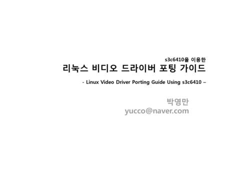 S3c6410을 이용한 리눅스 비디오 드라이버 포팅 가이드 – - Linux Video Driver Porting Guide Using s3c6410 – 박영만 yucco@naver.com.