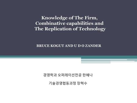 Knowledge of The Firm, Combinative capabilities and The Replication of Technology   BRUCE KOGUT AND U D O ZANDER 경영학과 오퍼레이션전공 한혜나 기술경영협동과정 장혁수.