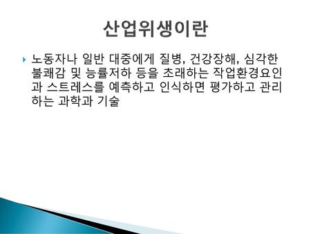 산업위생이란 노동자나 일반 대중에게 질병, 건강장해, 심각한 불쾌감 및 능률저하 등을 초래하는 작업환경요인 과 스트레스를 예측하고 인식하면 평가하고 관리 하는 과학과 기술.