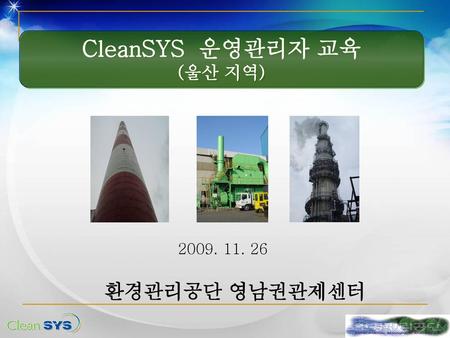 CleanSYS 운영관리자 교육 (울산 지역) 2009. 11. 26 환경관리공단 영남권관제센터.