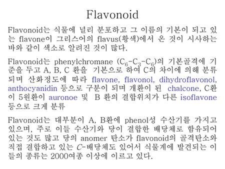 Flavonoid Flavonoid는 식물에 널리 분포하고 그 이름의 기본이 되고 있는 flavone이 그리스어의 flavus(황색)에서 온 것이 시사하는 바와 같이 색소로 알려진 것이 많다. Flavonoid는 phenylchromane (C6-C3-C6)의 기본골격에.