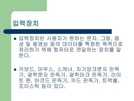 입력장치 입력장치란 사용자가 원하는 문자, 그림, 음성 및 동영상 등의 데이터를 특정한 목적으로 처리하기 위해 컴퓨터로 전달하는 장치를 말한다. 키보드, 마우스, 스캐너, 자기잉크문자 판독기, 광학문자 판독기, 광학마크 판독기, 라이트 펜, 바코드 판독기, 카드 판독기,