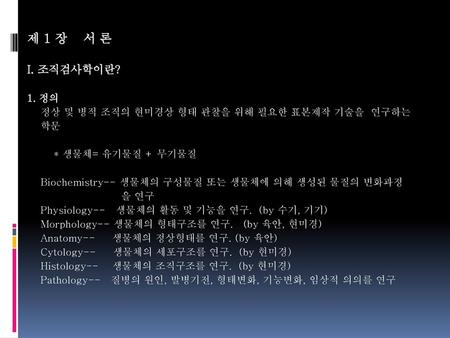 제 1 장 서 론 I. 조직검사학이란? 1. 정의    정상 및 병적 조직의 현미경상 형태 관찰을 위해 필요한 표본제작 기술을 연구하는 학문      * 생물체= 유기물질 + 무기물질     Biochemistry-- 생물체의 구성물질 또는 생물체에 의해.