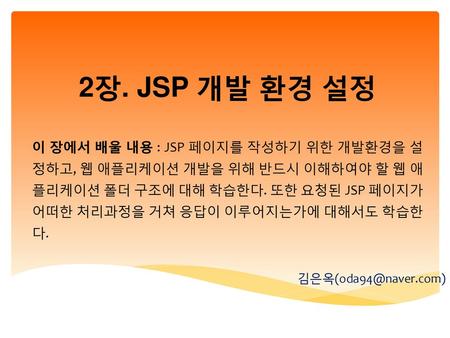 2장. JSP 개발 환경 설정 이 장에서 배울 내용 : JSP 페이지를 작성하기 위한 개발환경을 설정하고, 웹 애플리케이션 개발을 위해 반드시 이해하여야 할 웹 애플리케이션 폴더 구조에 대해 학습한다. 또한 요청된 JSP 페이지가 어떠한 처리과정을 거쳐 응답이 이루어지는가에.