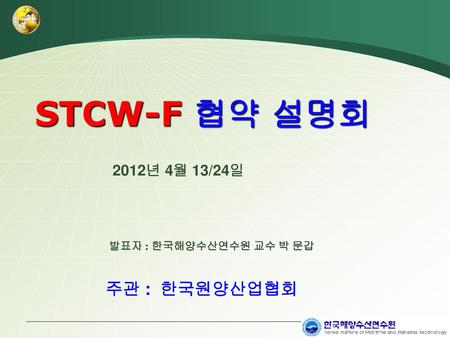 STCW-F 협약 설명회 2012년 4월 13/24일 발표자 : 한국해양수산연수원 교수 박 문갑 주관 : 한국원양산업협회.