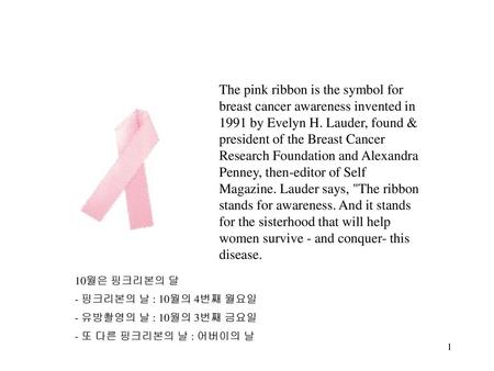 The pink ribbon is the symbol for breast cancer awareness invented in 1991 by Evelyn H. Lauder, found & president of the Breast Cancer Research Foundation.
