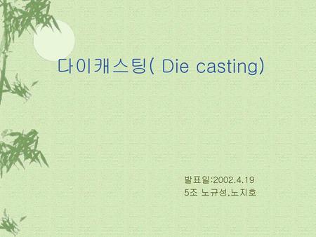 다이캐스팅( Die casting) 발표일:2002.4.19 5조 노규성,노지호.