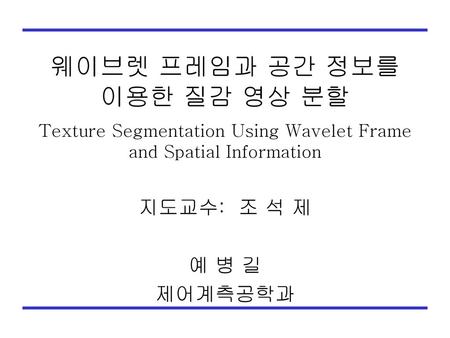 웨이브렛 프레임과 공간 정보를 이용한 질감 영상 분할 Texture Segmentation Using Wavelet Frame and Spatial Information 지도교수: 조 석 제 예 병 길 제어계측공학과.