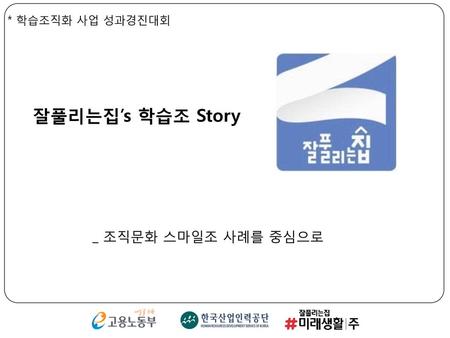 * 학습조직화 사업 성과경진대회 잘풀리는집’s 학습조 Story _ 조직문화 스마일조 사례를 중심으로.