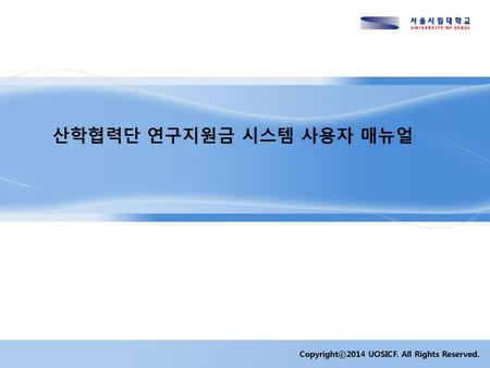 산학협력단 연구지원금 시스템 사용자 매뉴얼 Copyrightⓒ2014 UOSICF. All Rights Reserved. 1.