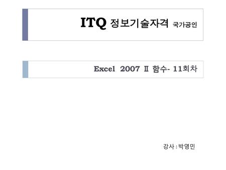 ITQ 정보기술자격 국가공인 Excel 2007 Ⅱ 함수- 11회차 강사 : 박영민.
