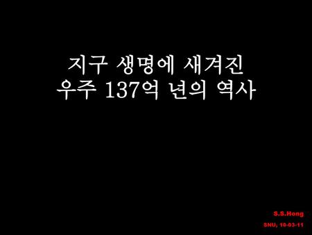 지구 생명에 새겨진 우주 137억 년의 역사 S.S.Hong SNU, 10-03-11.