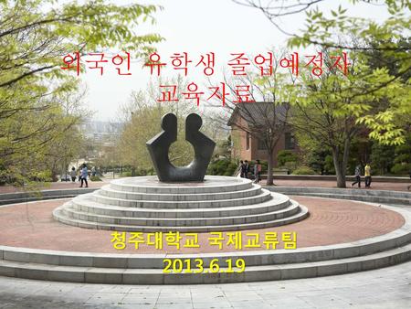 외국인 유학생 졸업예정자 교육자료 청주대학교 국제교류팀 2013.6.19.