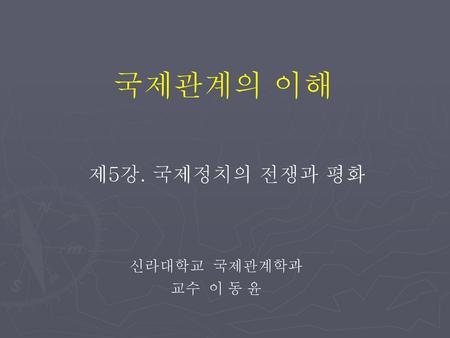 국제관계의 이해 제5강. 국제정치의 전쟁과 평화 신라대학교 국제관계학과 교수 이 동 윤.