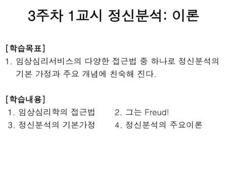 3주차 1교시 정신분석: 이론 [학습목표] 1. 임상심리서비스의 다양한 접근법 중 하나로 정신분석의 기본 가정과 주요 개념에 친숙해 진다. [학습내용] 1. 임상심리학의 접근법 2. 그는 Freud! 3. 정신분석의 기본가정 4. 정신분석의 주요이론.