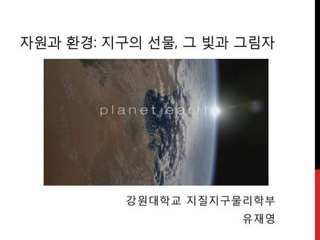 자원과 환경: 지구의 선물, 그 빛과 그림자 강원대학교 지질지구물리학부 유재영.